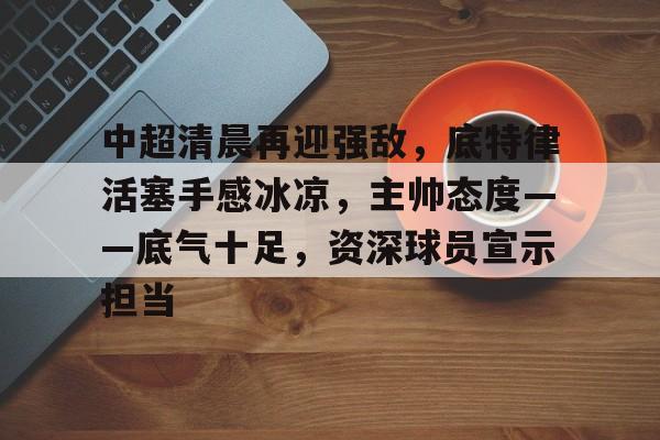 爱游戏-中超清晨再迎强敌，底特律活塞手感冰凉，主帅态度——底气十足，资深球员宣示担当的简单介绍