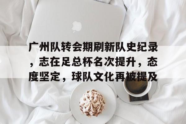 爱游戏-广州队转会期刷新队史纪录，志在足总杯名次提升，态度坚定，球队文化再被提及的简单介绍